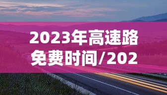 2023年高速路免费时间/2023年高速路免费时间是多少