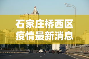 石家庄桥西区疫情最新消息：石家庄桥西区疫情轨迹