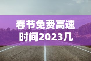 春节免费高速时间2023几天 · 春节免费高速公路