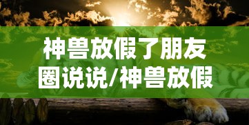 神兽放假了朋友圈说说/神兽放假了发朋友圈的说说