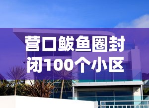 营口鲅鱼圈封闭100个小区：营口鲅鱼圈哪个小区封了