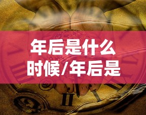 年后是什么时候/年后是什么时候上班