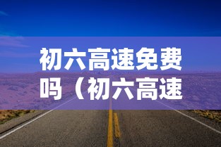 初六高速免费吗（初六高速免费吗?）