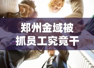郑州金域被抓员工究竟干了啥/郑州金域上班时间