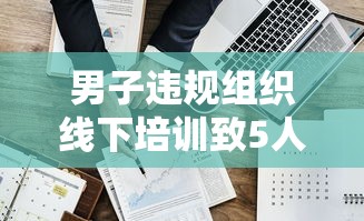 男子违规组织线下培训致5人阳性（严禁线下培训）