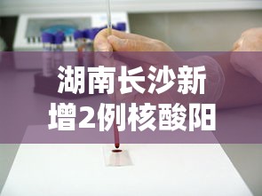 湖南长沙新增2例核酸阳性人员（长沙确诊阳性）