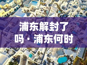浦东解封了吗 · 浦东何时解除疫情