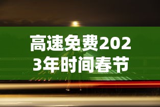 高速免费2023年时间春节 · 高速公路免费2021春节到什么时间