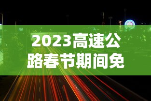 2023高速公路春节期间免费时间/2022年春节假期高速免费