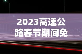 2023高速公路春节期间免费时间/2022年春节假期高速免费