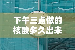 下午三点做的核酸多久出来/下午3点核酸检测多久出结果