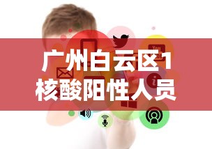 广州白云区1核酸阳性人员详情公布（广州白云区新冠病毒现在什么情况）