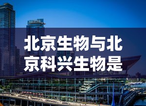 北京生物与北京科兴生物是一家吗：北京生物和科兴生物是一家公司吗