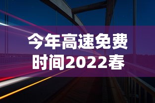 今年高速免费时间2022春节：今年高速免费时间到什么时候