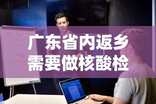 广东省内返乡需要做核酸检测吗：广东省内返乡需要做核酸检测吗现在