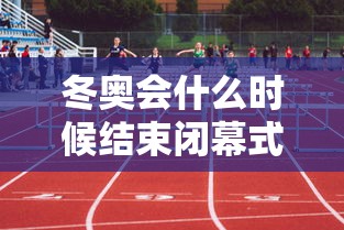 冬奥会什么时候结束闭幕式：冬奥会结束时间