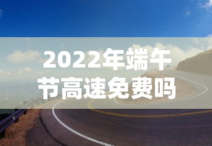 2022年端午节高速免费吗：2021年端午节高速是否免费