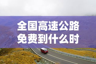 全国高速公路免费到什么时候结束：2021全国高速免费从什么时候开始