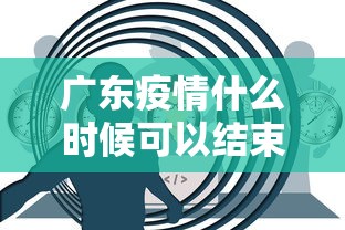 广东疫情什么时候可以结束：广东疫情什么时候可以结束啊