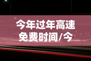 今年过年高速免费时间/今年过年高速免费时间2月15号0点是什么意思