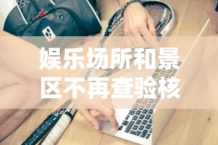 娱乐场所和景区不再查验核酸健康码：去娱乐场所