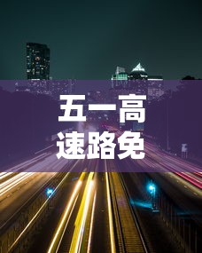 五一高速路免费的时间2024(五一高速路免费的时间2025) 五一高速路免费的时间2024(五一高速路免费的时间2025)
