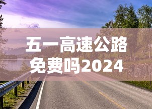 五一高速公路免费吗2024年/五一高速免费吗?202