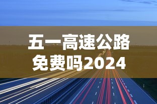 五一高速公路免费吗2024年/五一高速免费吗?202 五一高速公路免费吗2024年/五一高速免费吗?202