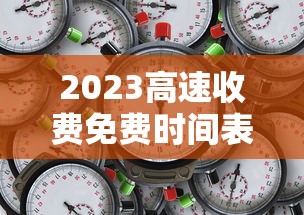 2023高速收费免费时间表：2022年高速免费时间表最新