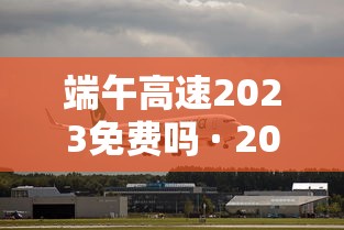 端午高速2023免费吗 · 2021年端午高速公路免费几天