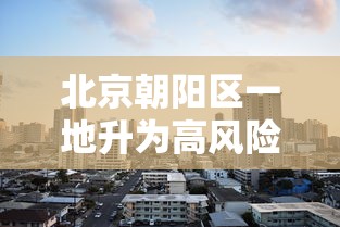 北京朝阳区一地升为高风险/北京朝阳区属高风险区吗