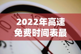 2022年高速免费时间表最新公布日/2022年高速免费时间几天 2022年高速免费时间表最新公布日/2022年高速免费时间几天