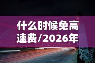 什么时候免高速费/2026年什么时候免高速费