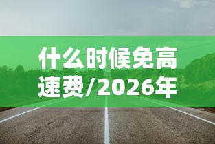 什么时候免高速费/2026年什么时候免高速费 什么时候免高速费/2026年什么时候免高速费