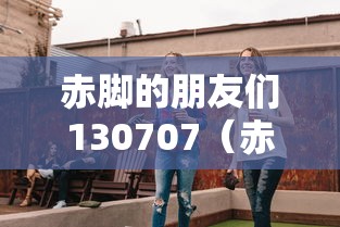 赤脚的朋友们130707（赤脚的朋友们2013综艺完整）