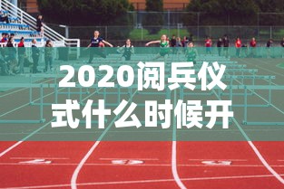 2020阅兵仪式什么时候开始：2020年国庆阅兵什么时候开始什么时候结束