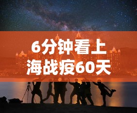 6分钟看上海战疫60天：6分钟看上海战疫60天视频