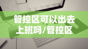 管控区可以出去上班吗/管控区可以出门吗