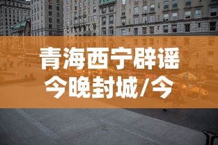 青海西宁辟谣今晚封城/今天西宁封城 青海西宁辟谣今晚封城/今天西宁封城