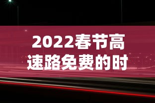 2022春节高速路免费的时间：2022春节高速路免费时间表