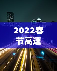 2022春节高速路免费的时间:2022春节高速路免费时间表 2022春节高速路免费的时间:2022春节高速路免费时间表