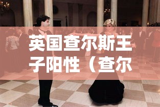 英国查尔斯王子阳性（查尔斯王子感染新冠）