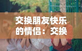 交换朋友快乐的情侣：交换情侣是什么意思