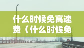 什么时候免高速费（什么时候免高速费清明）
