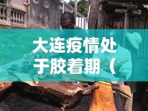 大连疫情处于胶着期（大连疫情蔓延）