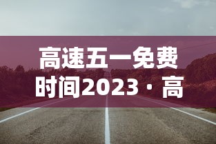 高速五一免费时间2023 · 高速五一免费时间怎么算