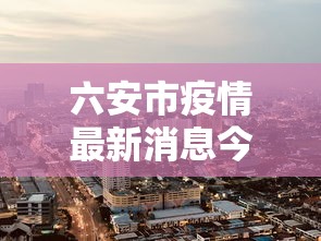 六安市疫情最新消息今天:六安市疫情最新消息今天新增 六安市疫情最新消息今天:六安市疫情最新消息今天新增