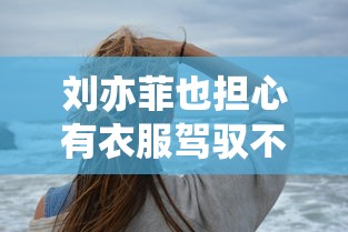 刘亦菲也担心有衣服驾驭不了/刘亦菲也担心有衣服驾驭不了吗
