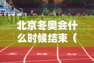 北京冬奥会什么时候结束(北京冬奥会什么时侯开幕) 北京冬奥会什么时候结束(北京冬奥会什么时侯开幕)