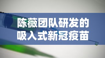 陈薇团队研发的吸入式新冠疫苗亮相（陈薇 吸入疫苗）